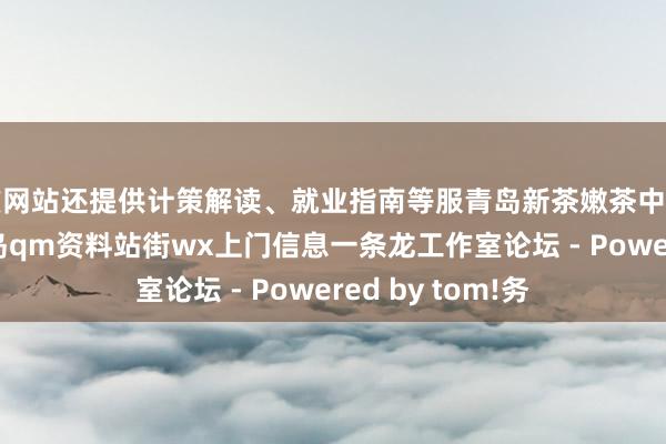 该网站还提供计策解读、就业指南等服青岛新茶嫩茶中高端品茶约茶 青岛qm资料站街wx上门信息一条龙工作室论坛 - Powered by tom!务