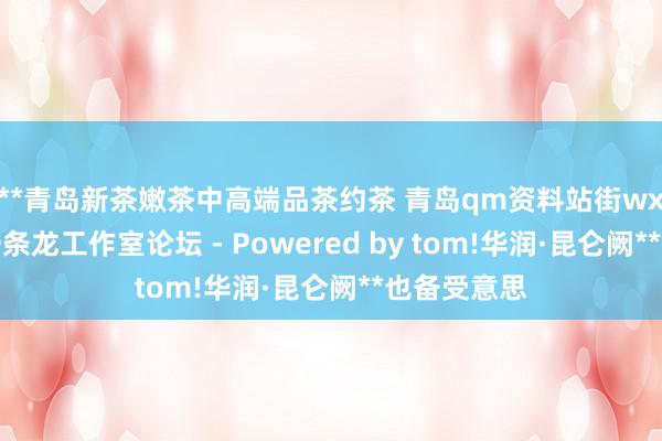 **青岛新茶嫩茶中高端品茶约茶 青岛qm资料站街wx上门信息一条龙工作室论坛 - Powered by tom!华润·昆仑阙**也备受意思