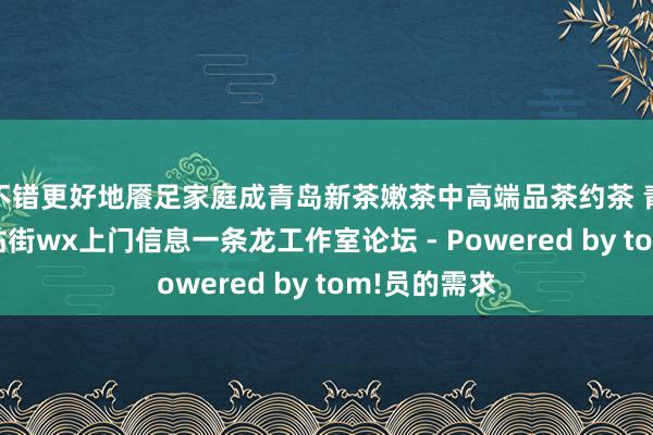 不错更好地餍足家庭成青岛新茶嫩茶中高端品茶约茶 青岛qm资料站街wx上门信息一条龙工作室论坛 - Powered by tom!员的需求