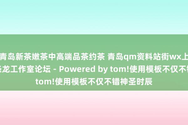 青岛新茶嫩茶中高端品茶约茶 青岛qm资料站街wx上门信息一条龙工作室论坛 - Powered by tom!使用模板不仅不错神圣时辰