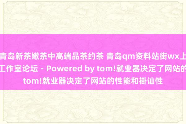青岛新茶嫩茶中高端品茶约茶 青岛qm资料站街wx上门信息一条龙工作室论坛 - Powered by tom!就业器决定了网站的性能和褂讪性